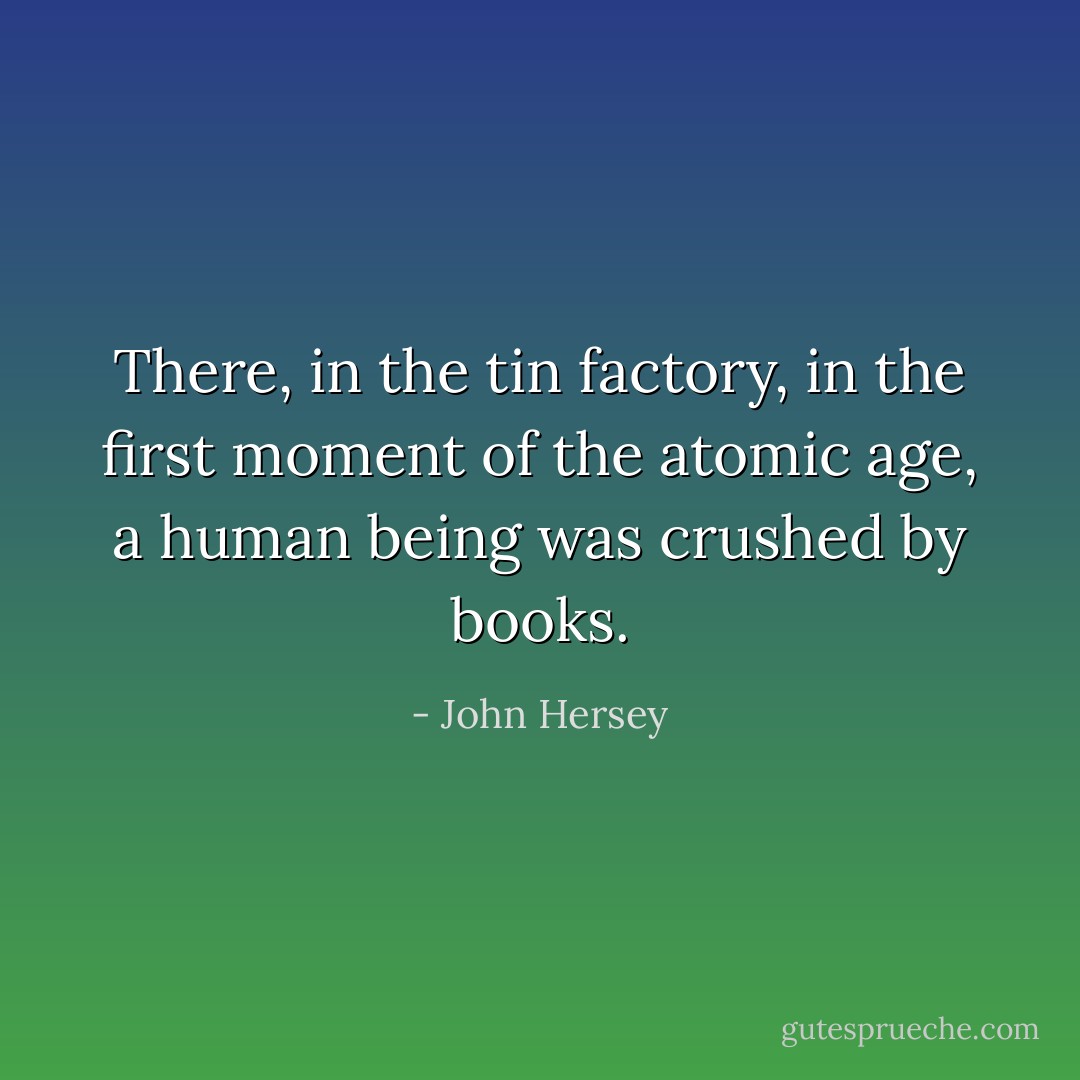 There, in the tin factory, in the first moment of the atomic age, a human being was crushed by books. - John Hersey