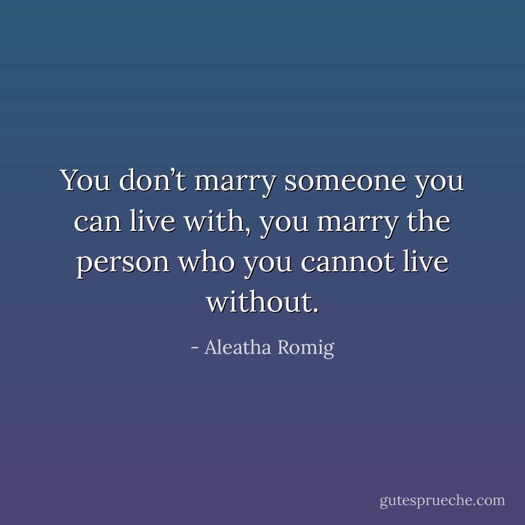 You don’t marry someone you can live with, you marry the person who you cannot live without. - Aleatha Romig