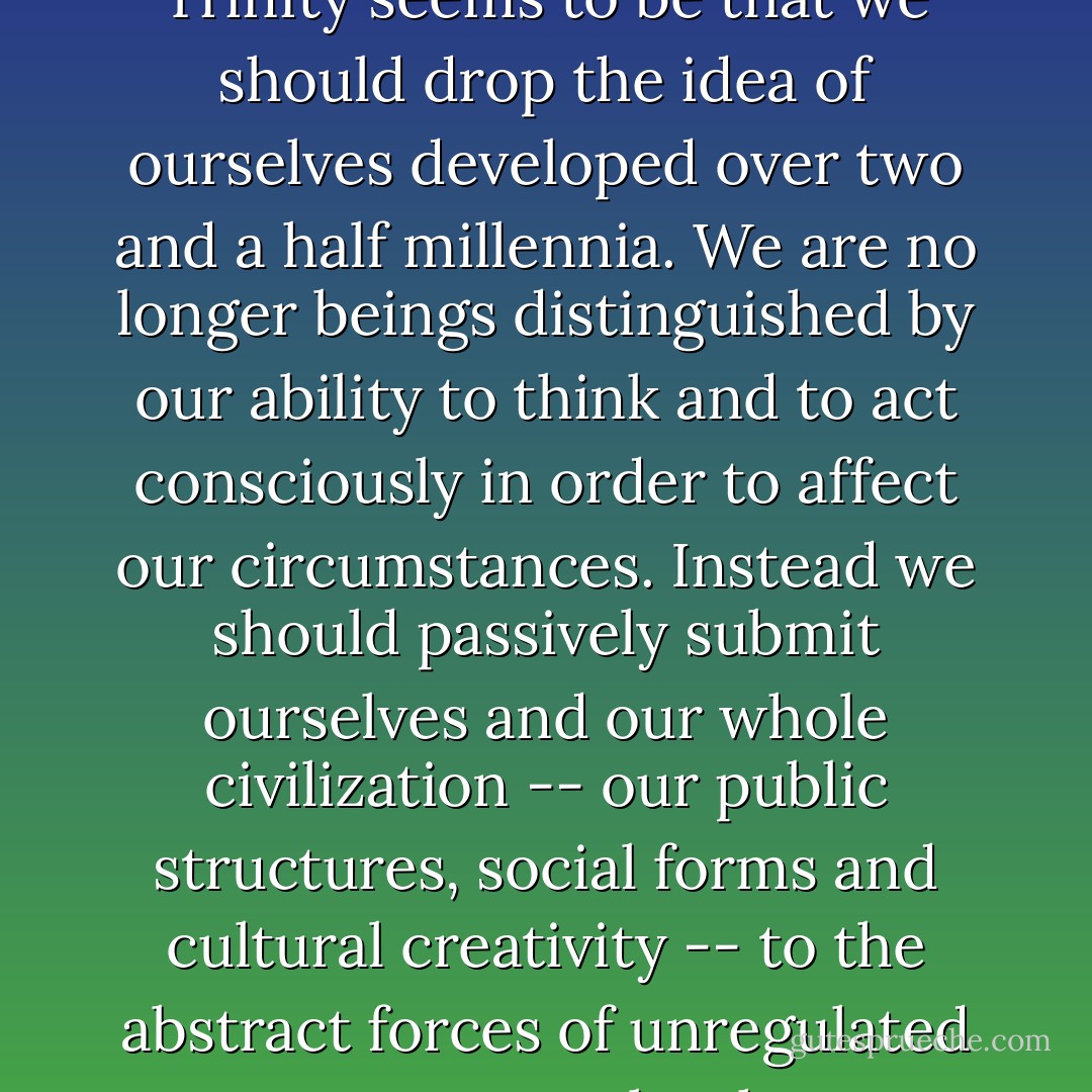 As with our earlier worship of saints and facts, there is something silly about grown men and women striving to reduce their vision of themselves and of civilization to bean counting. The message of the competition/efficiency/marketplace Trinity seems to be that we should drop the idea of ourselves developed over two and a half millennia. We are no longer beings distinguished by our ability to think and to act consciously in order to affect our circumstances. Instead we should passively submit ourselves and our whole civilization -- our public structures, social forms and cultural creativity -- to the abstract forces of unregulated commerce. It may be that most citizens have difficulty with the argument and would prefer to continue working on the idea of dignified human intelligence. If they must drop something, they would probably prefer to drop the economists.  - John Ralston Saul