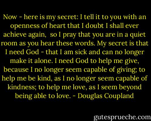 Now - here is my secret:<br />I tell it to you with an openness of heart that I doubt I shall ever achieve again, <br />so I pray that you are in a quiet room as you hear these words. My secret is that I need God - that I am sick and can no longer make it alone. I need God to help me give, because I no longer seem capable of giving; to help me be kind, as I no longer seem capable of kindness; to help me love, as I seem beyond being able to love. - Douglas Coupland