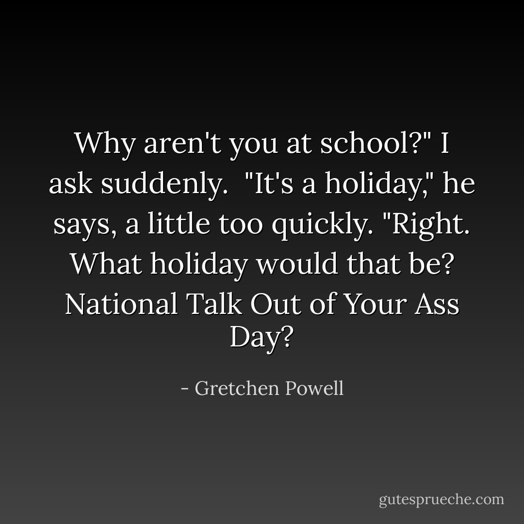 Why aren't you at school?" I ask suddenly. <br />"It's a holiday," he says, a little too quickly.<br />"Right. What holiday would that be? National Talk Out of Your Ass Day? - Gretchen Powell
