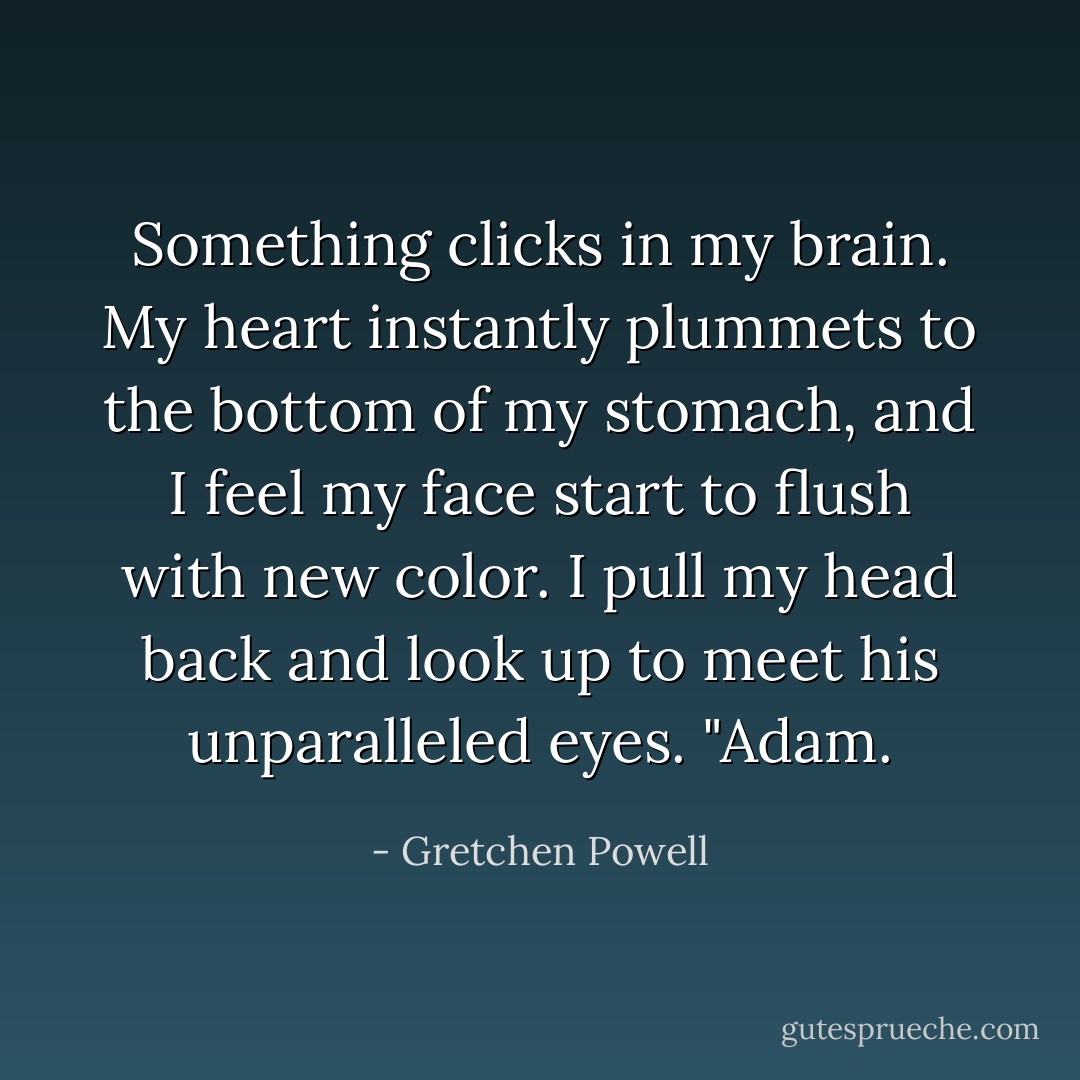 Something clicks in my brain. My heart instantly plummets to the bottom of my stomach, and I feel my face start to flush with new color.<br />I pull my head back and look up to meet his unparalleled eyes.<br />"Adam. - Gretchen Powell