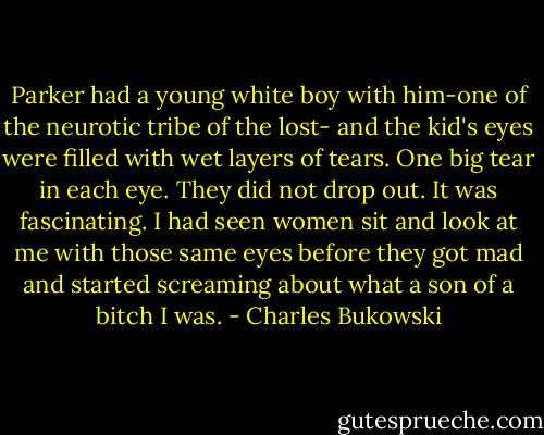 Parker had a young white boy with him-one of the neurotic tribe of the lost- and the kid's eyes were filled with wet layers of tears. One big tear in each eye. They did not drop out. It was fascinating. I had seen women sit and look at me with those same eyes before they got mad and started screaming about what a son of a bitch I was. - Charles Bukowski