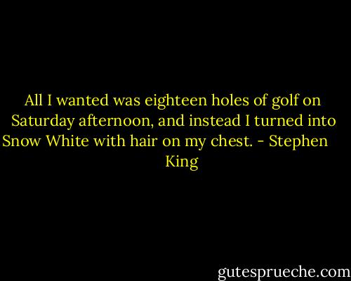 All I wanted was eighteen holes of golf on Saturday afternoon, and instead I turned into Snow White with hair on my chest. - Stephen         King