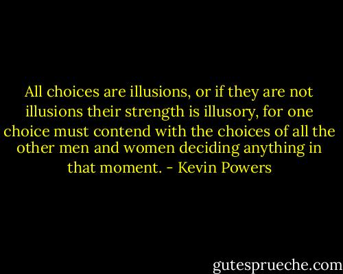 All choices are illusions, or if they are not illusions their strength is illusory, for one choice must contend with the choices of all the other men and women deciding anything in that moment. - Kevin Powers