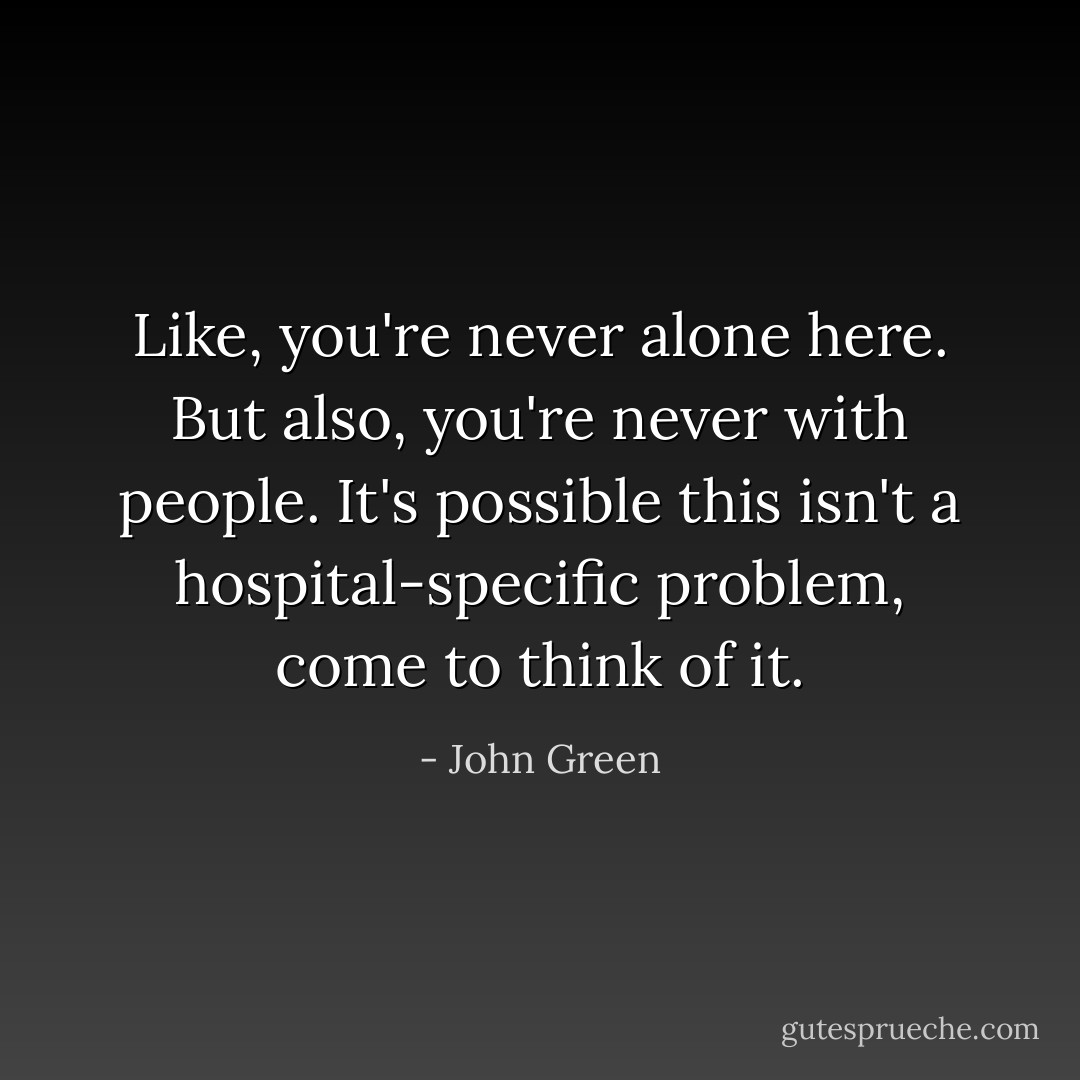 Like, you're never alone here. But also, you're never with people. It's possible this isn't a hospital-specific problem, come to think of it. - John Green