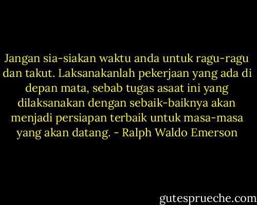 Jangan sia-siakan waktu anda untuk ragu-ragu dan takut.<br />Laksanakanlah pekerjaan yang ada di depan mata, sebab tugas asaat ini yang dilaksanakan dengan sebaik-baiknya akan menjadi persiapan terbaik untuk masa-masa yang akan datang. - Ralph Waldo Emerson