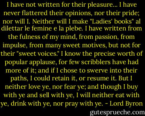 I have not written for their pleasure... I have never flattered their opinions, nor their pride; nor will I. Neither will I make "Ladies' books" al dilettar le femine e la plebe. I have written from the fulness of my mind, from passion, from impulse, from many sweet motives, but not for their "sweet voices."<br />I know the precise worth of popular applause, for few scribblers have had more of it; and if I chose to swerve into their paths, I could retain it, or resume it. But I neither love ye, nor fear ye; and though I buy with ye and sell with ye, I will neither eat with ye, drink with ye, nor pray with ye. - Lord Byron