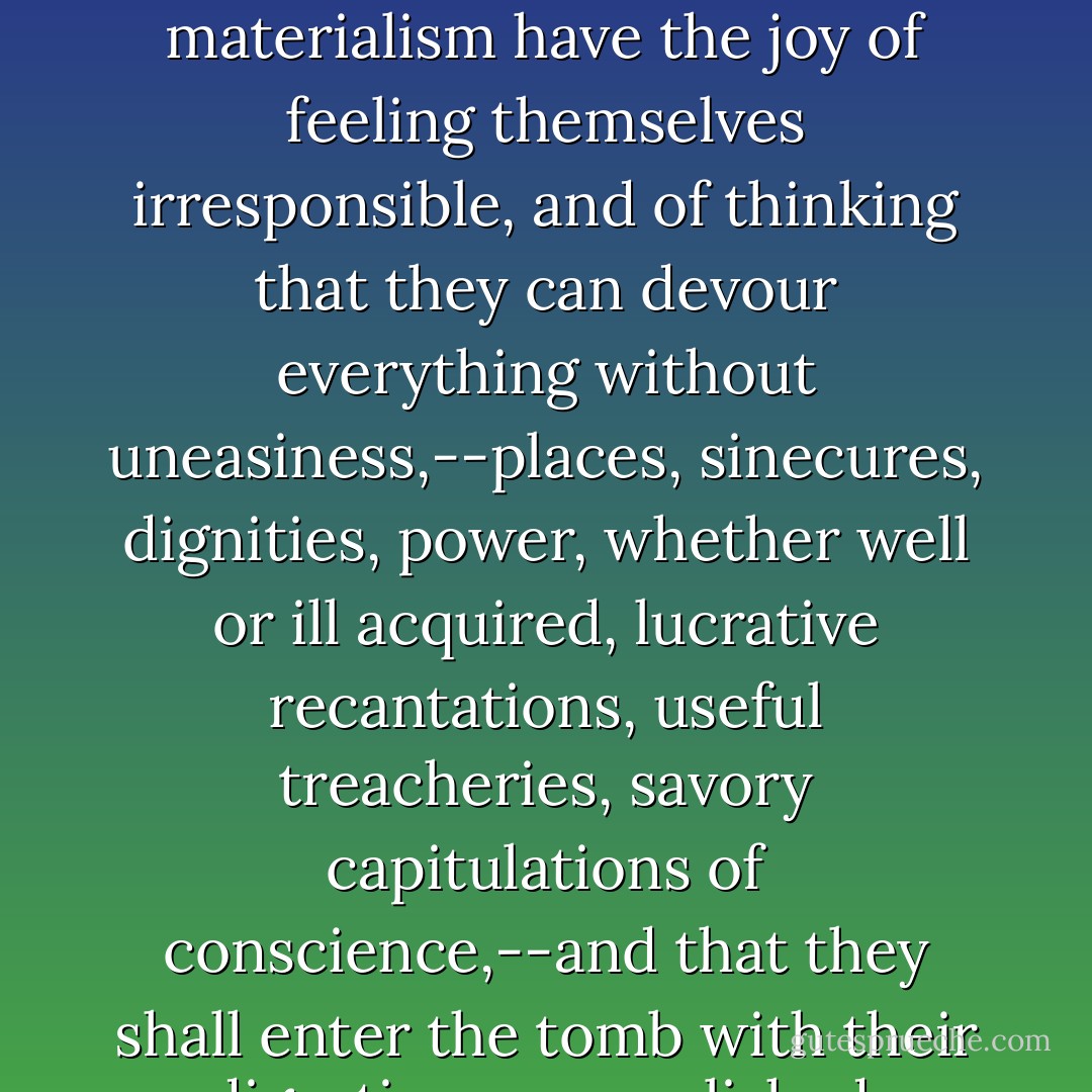 Those who have succeeded in procuring this admirable materialism have the joy of feeling themselves irresponsible, and of thinking that they can devour everything without uneasiness,--places, sinecures, dignities, power, whether well or ill acquired, lucrative recantations, useful treacheries, savory capitulations of conscience,--and that they shall enter the tomb with their digestion accomplished. - Victor Hugo
