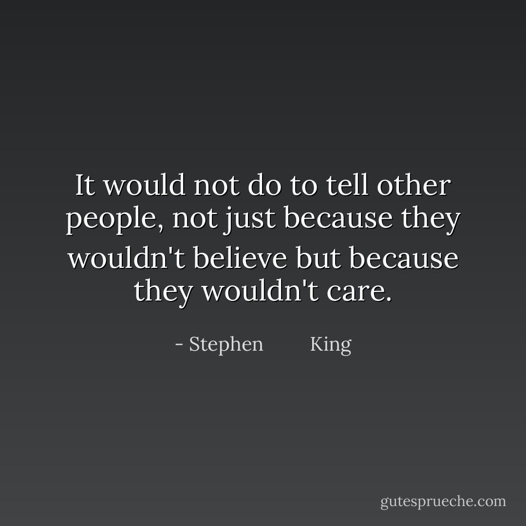 It would not do to tell other people, not just because they wouldn't believe but because they wouldn't care. - Stephen         King