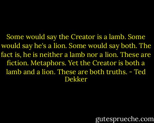 Some would say the Creator is a lamb. Some would say he's a lion. Some would say both. The fact is, he is neither a lamb nor a lion. These are fiction. Metaphors. Yet the Creator is both a lamb and a lion. These are both truths. - Ted Dekker