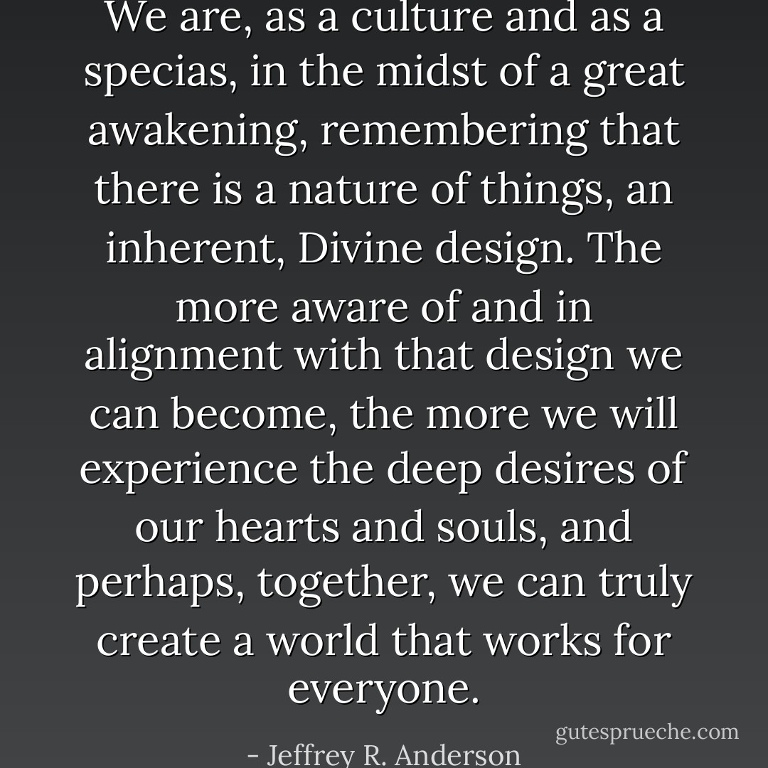We are, as a culture and as a specias, in the midst of a great awakening, remembering that there is a nature of things, an inherent, Divine design. The more aware of and in alignment with that design we can become, the more we will experience the deep desires of our hearts and souls, and perhaps, together, we can truly create a world that works for everyone. - Jeffrey R. Anderson