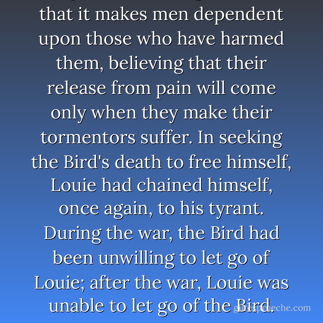 The paradox of vengefulness is that it makes men dependent upon those who have harmed them, believing that their release from pain will come only when they make their tormentors suffer. In seeking the Bird's death to free himself, Louie had chained himself, once again, to his tyrant. During the war, the Bird had been unwilling to let go of Louie; after the war, Louie was unable to let go of the Bird. - Laura Hillenbrand