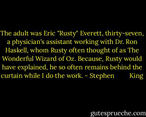 The adult was Eric "Rusty" Everett, thirty-seven, a physician's assistant working with Dr. Ron Haskell, whom Rusty often thought of as The Wonderful Wizard of Oz. Because, Rusty would have explained, he so often remains behind the curtain while I do the work. - Stephen         King