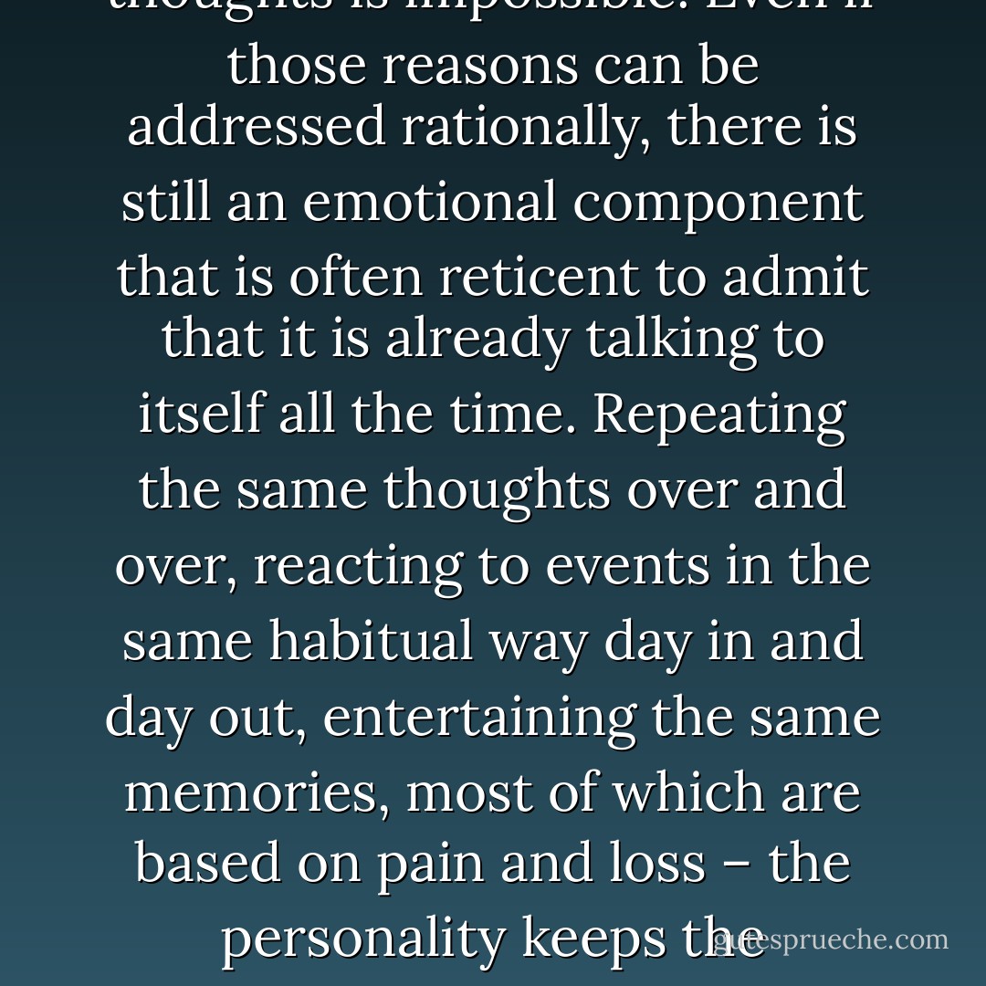 Your personality is so convinced that the habit thoughts running along with your body are you that it comes up with any number of reasons why replacing those thoughts is impossible. Even if those reasons can be addressed rationally, there is still an emotional component that is often reticent to admit that it is already talking to itself all the time. Repeating the same thoughts over and over, reacting to events in the same habitual way day in and day out, entertaining the same memories, most of which are based on pain and loss – the personality keeps the moment-to-moment awareness overwhelmed with the sense of a personal history in order to maintain the continuity of its artificial identity. - William Douglas Horden