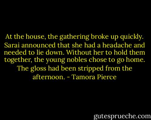At the house, the gathering broke up quickly. Sarai announced that she had a headache and needed to lie down. Without her to hold them together, the young nobles chose to go home. The gloss had been stripped from the afternoon. - Tamora Pierce