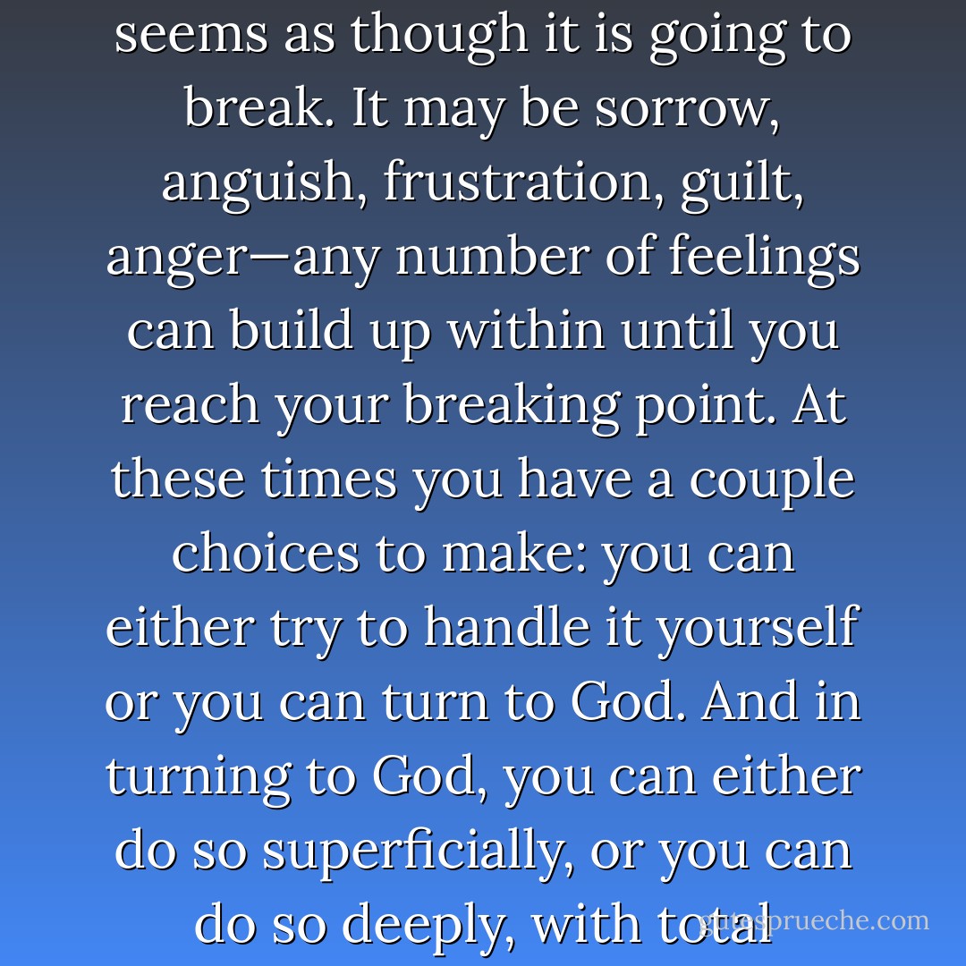 There are times when your heart may be so full that it seems as though it is going to break. It may be sorrow, anguish, frustration, guilt, anger—any number of feelings can build up within until you reach your breaking point. At these times you have a couple choices to make: you can either try to handle it yourself or you can turn to God. And in turning to God, you can either do so superficially, or you can do so deeply, with total honesty. - Linda Boone