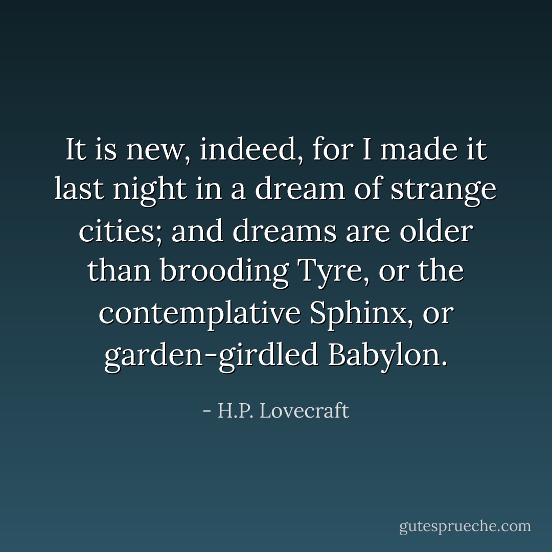 It is new, indeed, for I made it last night in a dream of strange cities; and dreams are older than brooding Tyre, or the contemplative Sphinx, or garden-girdled Babylon. - H.P. Lovecraft