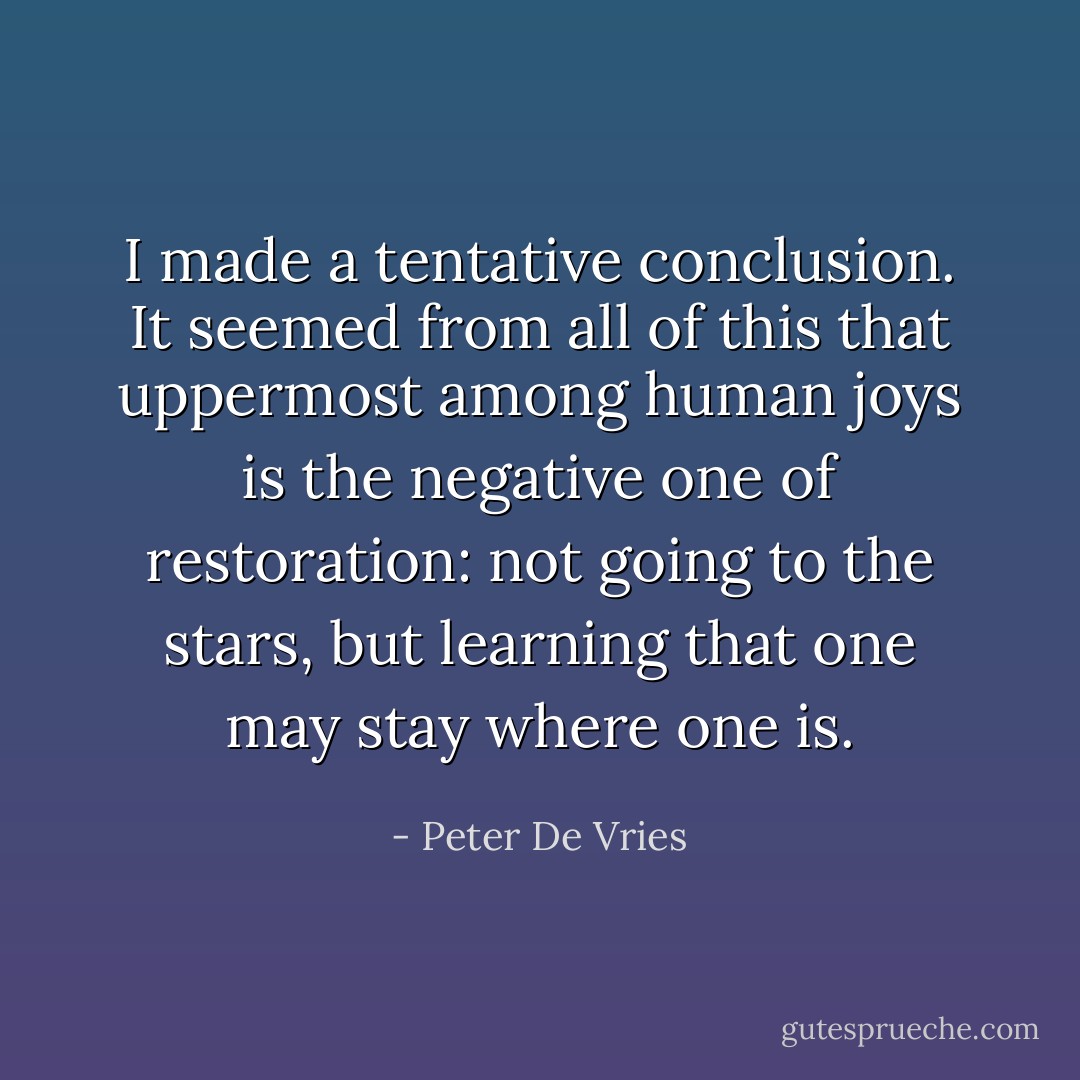 I made a tentative conclusion. It seemed from all of this that uppermost among human joys is the negative one of restoration: not going to the stars, but learning that one may stay where one is. - Peter De Vries