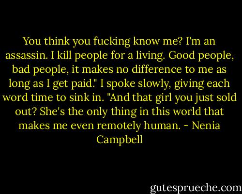 You think you fucking know me? I'm an assassin. I kill people for a living. Good people, bad people, it makes no difference to me as long as I get paid." I spoke slowly, giving each word time to sink in. "And that girl you just sold out? She's the only thing in this world that makes me even remotely human. - Nenia Campbell