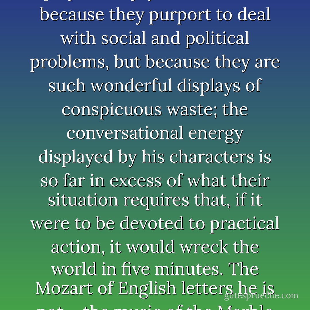 For all his claims to be just a propagandist, [Bernard Shaw's] writing has an effect nearer to that of music than most of those who have claimed to be writing "dramas of feeling." His plays are a joy to watch, not because they purport to deal with social and political problems, but because they are such wonderful displays of conspicuous waste; the conversational energy displayed by his characters is so far in excess of what their situation requires that, if it were to be devoted to practical action, it would wreck the world in five minutes. The Mozart of English letters he is not – the music of the Marble Statue is beyond him – the Rossini, yes. He has all the brio, humor, cruel clarity and virtuosity of that master of <i>opera buffa</i>. - W.H. Auden