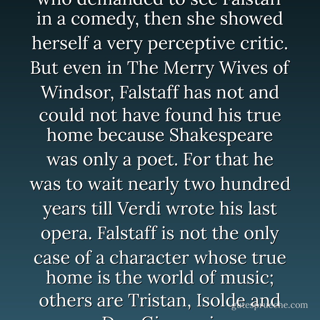 If it really was Queen Elizabeth who demanded to see Falstaff in a comedy, then she showed herself a very perceptive critic. But even in <i>The Merry Wives of Windsor</i>, Falstaff has not and could not have found his true home because Shakespeare was only a poet. For that he was to wait nearly two hundred years till Verdi wrote his last opera. Falstaff is not the only case of a character whose true home is the world of music; others are Tristan, Isolde and Don Giovanni. - W.H. Auden