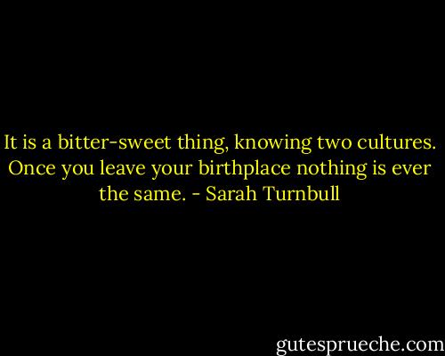 It is a bitter-sweet thing, knowing two cultures. Once you leave your birthplace nothing is ever the same. - Sarah Turnbull