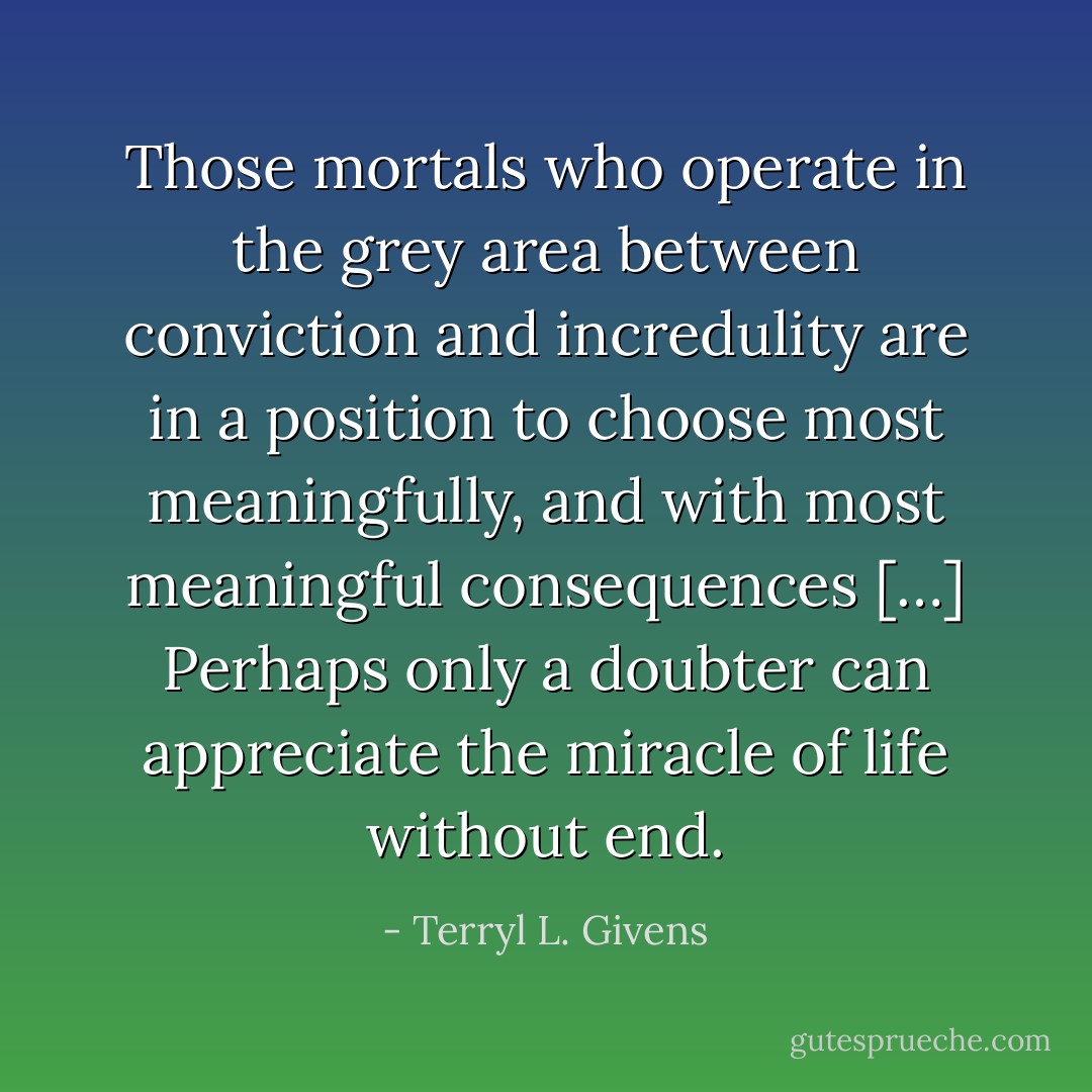 Those mortals who operate in the grey area between conviction and incredulity are in a position to choose most meaningfully, and with most meaningful consequences […] Perhaps only a doubter can appreciate the miracle of life without end. - Terryl L. Givens