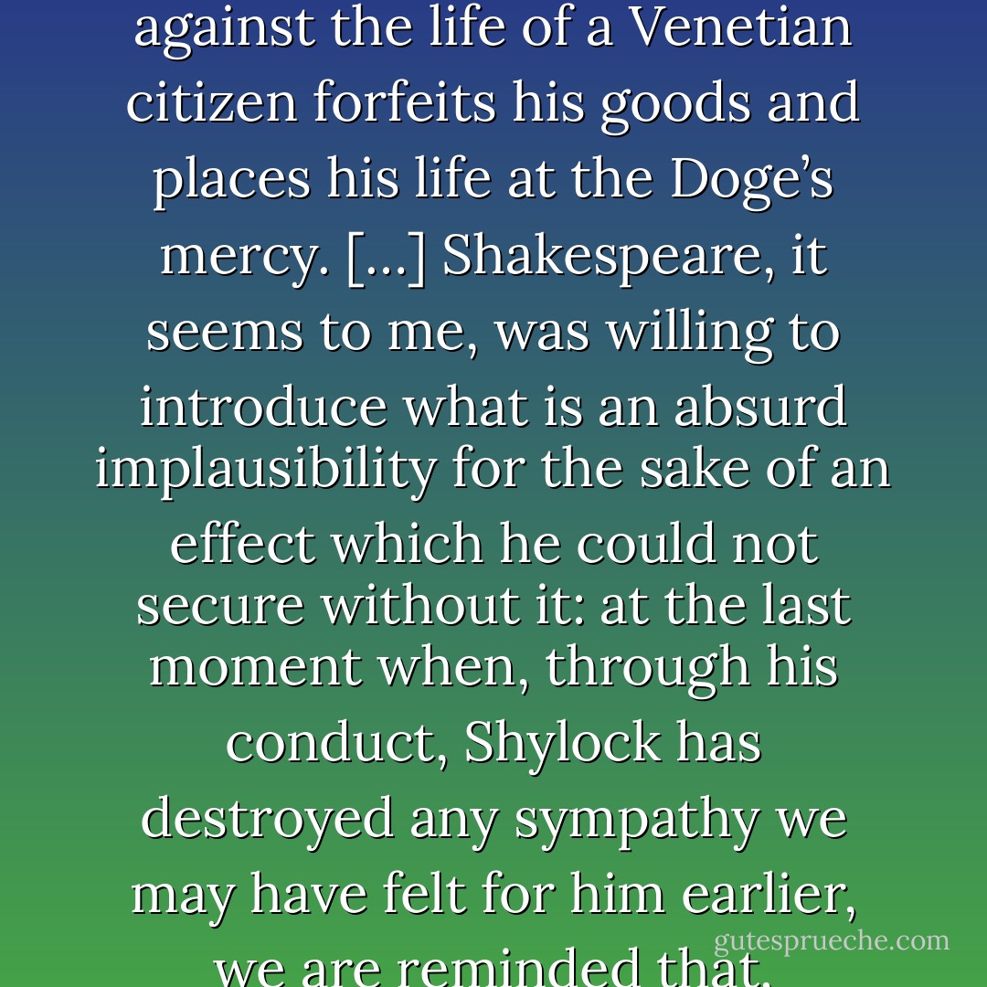 After Portia has trapped Shylock through his own insistence upon the letter of the law of Contract, she produces another law by which any alien who conspires against the life of a Venetian citizen forfeits his goods and places his life at the Doge’s mercy. […] Shakespeare, it seems to me, was willing to introduce what is an absurd implausibility for the sake of an effect which he could not secure without it: at the last moment when, through his conduct, Shylock has destroyed any sympathy we may have felt for him earlier, we are reminded that, irrespective of his personal character, his status is one of inferiority. A Jew is not regarded, even in law, as a brother. - W.H. Auden