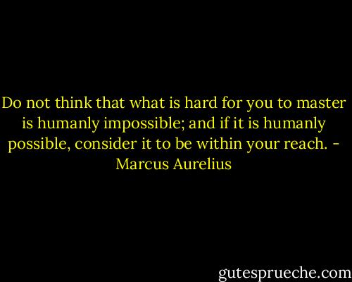 Do not think that what is hard for you to master is humanly impossible; and if it is humanly possible, consider it to be within your reach. - Marcus Aurelius