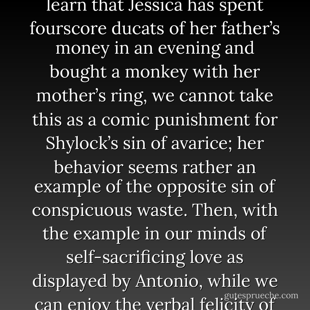 Portia we can admire because, having seen her leave her Earthly Paradise to do a good deed in this world (one notices, incidentally, that in this world she appears in disguise), we know that she is aware of her wealth as a moral responsibility, but the other inhabitants of Belmont, Bassanio, Gratiano, Lorenzo and Jessica, for all their beauty and charm, appear as frivolous members of a leisure class, whose carefree life is parasitic upon the labors of others, including usurers. When we learn that Jessica has spent fourscore ducats of her father’s money in an evening and bought a monkey with her mother’s ring, we cannot take this as a comic punishment for Shylock’s sin of avarice; her behavior seems rather an example of the opposite sin of conspicuous waste. Then, with the example in our minds of self-sacrificing love as displayed by Antonio, while we can enjoy the verbal felicity of the love duet between Lorenzo and Jessica, we cannot help noticing that the pairs of lovers they recall, Troilus and Cressida, Aeneas and Dido, Jason and Medea, are none of them examples of self-sacrifice or fidelity. […] Belmont would like to believe that men and women are either good or bad by nature, but Antonio and Shylock remind us that this is an illusion; in the real world, no hatred is totally without justification, no love totally innocent. - W.H. Auden