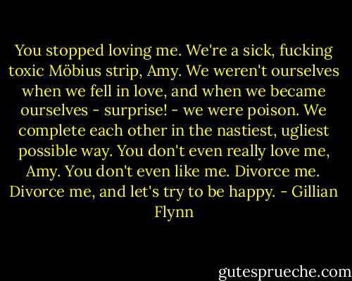 You stopped loving me. We're a sick, fucking toxic Möbius strip, Amy. We weren't ourselves when we fell in love, and when we became ourselves - surprise! - we were poison. We complete each other in the nastiest, ugliest possible way. You don't even really love me, Amy. You don't even like me. Divorce me. Divorce me, and let's try to be happy. - Gillian Flynn
