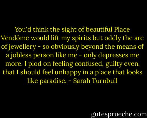 You'd think the sight of beautiful Place Vendôme would lift my spirits but oddly the arc of jewellery - so obviously beyond the means of a jobless person like me - only depresses me more. I plod on feeling confused, guilty even, that I should feel unhappy in a place that looks like paradise. - Sarah Turnbull