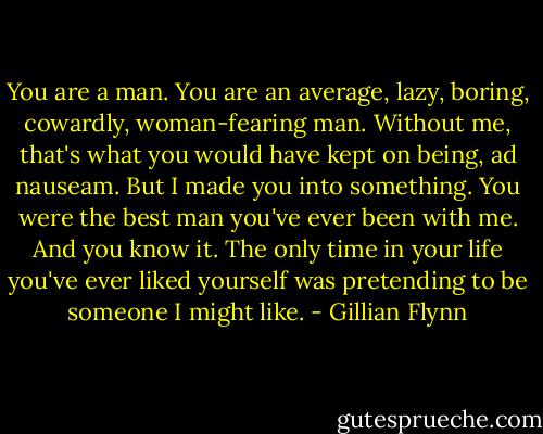 You are a man. You are an average, lazy, boring, cowardly, woman-fearing man. Without me, that's what you would have kept on being, ad nauseam. But I made you into something. You were the best man you've ever been with me. And you know it. The only time in your life you've ever liked yourself was pretending to be someone I might like. - Gillian Flynn
