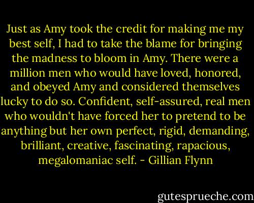 Just as Amy took the credit for making me my best self, I had to take the blame for bringing the madness to bloom in Amy. There were a million men who would have loved, honored, and obeyed Amy and considered themselves lucky to do so. Confident, self-assured, real men who wouldn't have forced her to pretend to be anything but her own perfect, rigid, demanding, brilliant, creative, fascinating, rapacious, megalomaniac self. - Gillian Flynn