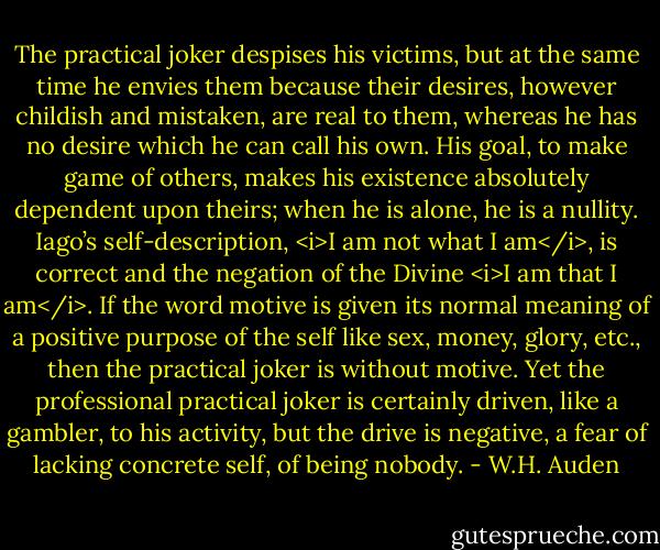 The practical joker despises his victims, but at the same time he envies them because their desires, however childish and mistaken, are real to them, whereas he has no desire which he can call his own. His goal, to make game of others, makes his existence absolutely dependent upon theirs; when he is alone, he is a nullity. Iago’s self-description, <i>I am not what I am</i>, is correct and the negation of the Divine <i>I am that I am</i>. If the word motive is given its normal meaning of a positive purpose of the self like sex, money, glory, etc., then the practical joker is without motive. Yet the professional practical joker is certainly driven, like a gambler, to his activity, but the drive is negative, a fear of lacking concrete self, of being nobody. - W.H. Auden