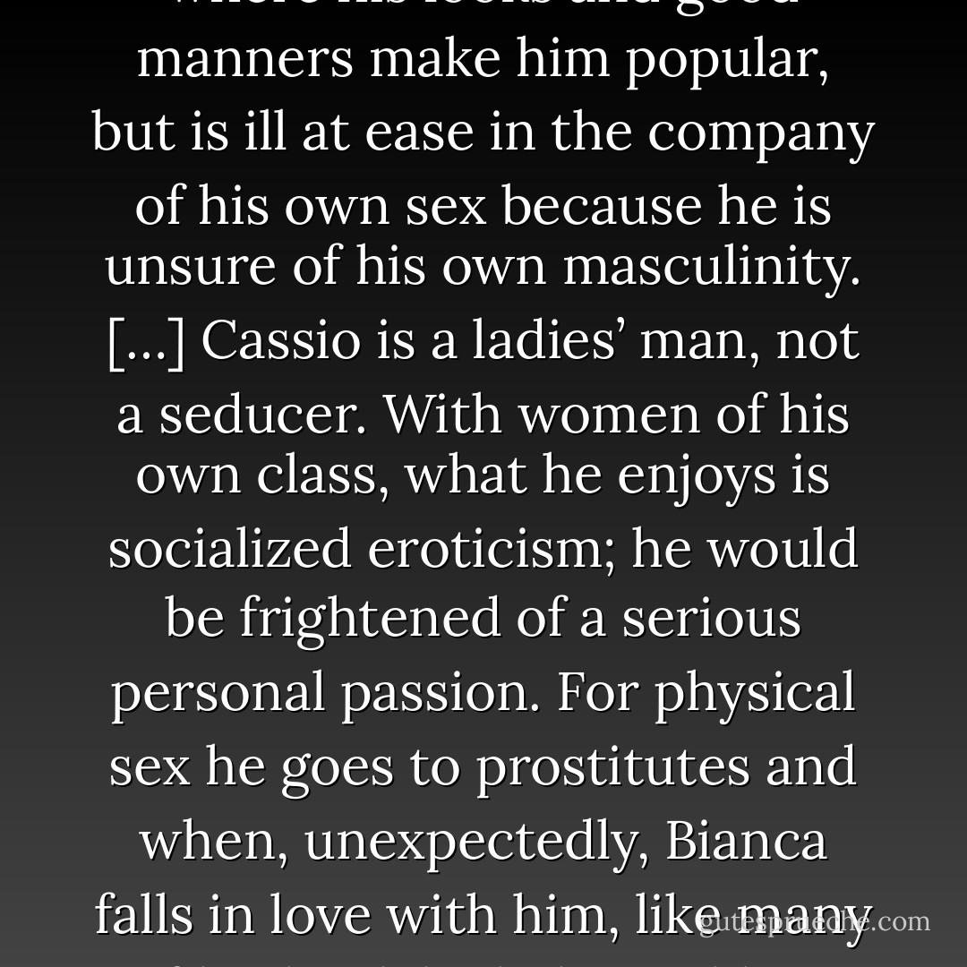Cassio is a ladies’ man, that is to say, a man who feels most at home in feminine company where his looks and good manners make him popular, but is ill at ease in the company of his own sex because he is unsure of his own masculinity.<br />[…]<br />Cassio is a ladies’ man, not a seducer. With women of his own class, what he enjoys is socialized eroticism; he would be frightened of a serious personal passion. For physical sex he goes to prostitutes and when, unexpectedly, Bianca falls in love with him, like many of his kind, he behaves like a cad and brags of his conquest to others. - W.H. Auden