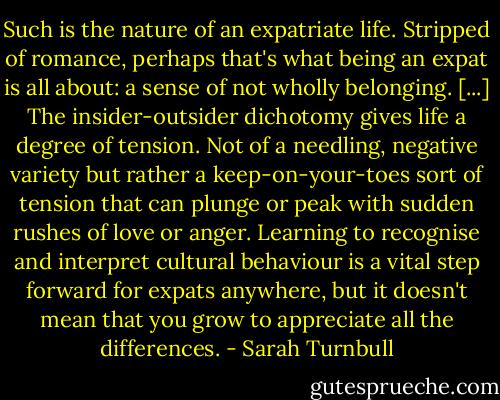 Such is the nature of an expatriate life. Stripped of romance, perhaps that's what being an expat is all about: a sense of not wholly belonging. [...] The insider-outsider dichotomy gives life a degree of tension. Not of a needling, negative variety but rather a keep-on-your-toes sort of tension that can plunge or peak with sudden rushes of love or anger. Learning to recognise and interpret cultural behaviour is a vital step forward for expats anywhere, but it doesn't mean that you grow to appreciate all the differences. - Sarah Turnbull