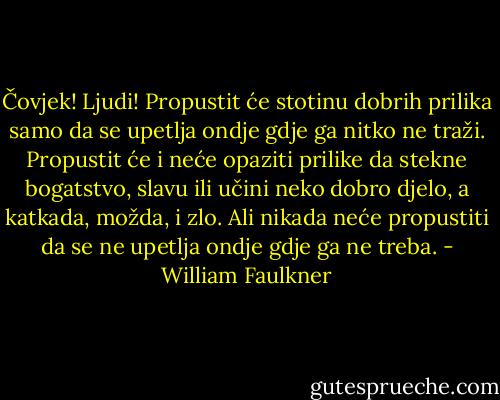 Čovjek! Ljudi! Propustit će stotinu dobrih prilika samo da se upetlja ondje gdje ga nitko ne traži. Propustit će i neće opaziti prilike da stekne bogatstvo, slavu ili učini neko dobro djelo, a katkada, možda, i zlo. Ali nikada neće propustiti da se ne upetlja ondje gdje ga ne treba. - William Faulkner