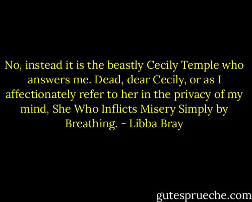 No, instead it is the beastly Cecily Temple who answers me. Dead, dear Cecily, or as I affectionately refer to her in the privacy of my mind, She Who Inflicts Misery Simply by Breathing. - Libba Bray