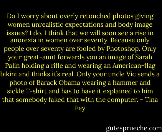 Do I worry about overly retouched photos giving women unrealistic expectations and body image issues? I do. I think that we will soon see a rise in anorexia in women over seventy. Because only people over seventy are fooled by Photoshop. Only your great-aunt forwards you an image of Sarah Palin holding a rifle and wearing an American-flag bikini and thinks it’s real. Only your uncle Vic sends a photo of Barack Obama wearing a hammer and sickle T-shirt and has to have it explained to him that somebody faked that with the computer. - Tina Fey