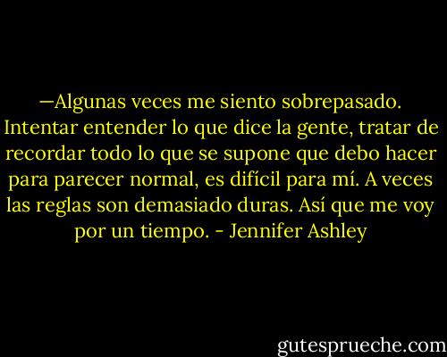 —Algunas veces me siento sobrepasado. Intentar entender lo que dice la gente, tratar de recordar todo lo que se supone que debo hacer para parecer normal, es difícil para mí. A veces las reglas son demasiado duras. Así que me voy por un tiempo. - Jennifer Ashley