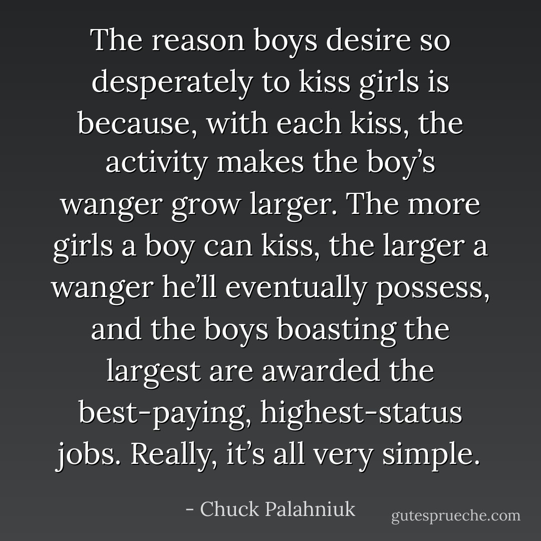 The reason boys desire so desperately to kiss girls is because, with each kiss, the activity makes the boy’s wanger grow larger. The more girls a boy can kiss, the larger a wanger he’ll eventually possess, and the boys boasting the largest are awarded the best-paying, highest-status jobs. Really, it’s all very simple. - Chuck Palahniuk