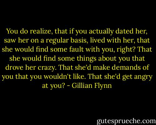 You do realize, that if you actually dated her, saw her on a regular basis, lived with her, that she would find some fault with you, right? That she would find some things about you that drove her crazy. That she'd make demands of you that you wouldn't like. That she'd get angry at you? - Gillian Flynn
