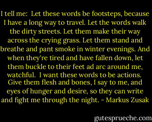 I tell me:<br /><br />Let these words be footsteps, because I have a long way to travel. Let the words walk the dirty streets. Let them make their way across the crying grass. Let them stand and breathe and pant smoke in winter evenings. And when they're tired and have fallen down, let them buckle to their feet ad arc around me, watchful.<br /><br />I want these words to be actions.<br /><br />Give them flesh and bones, I say to me, and eyes of hunger and desire, so they can write and fight me through the night. - Markus Zusak