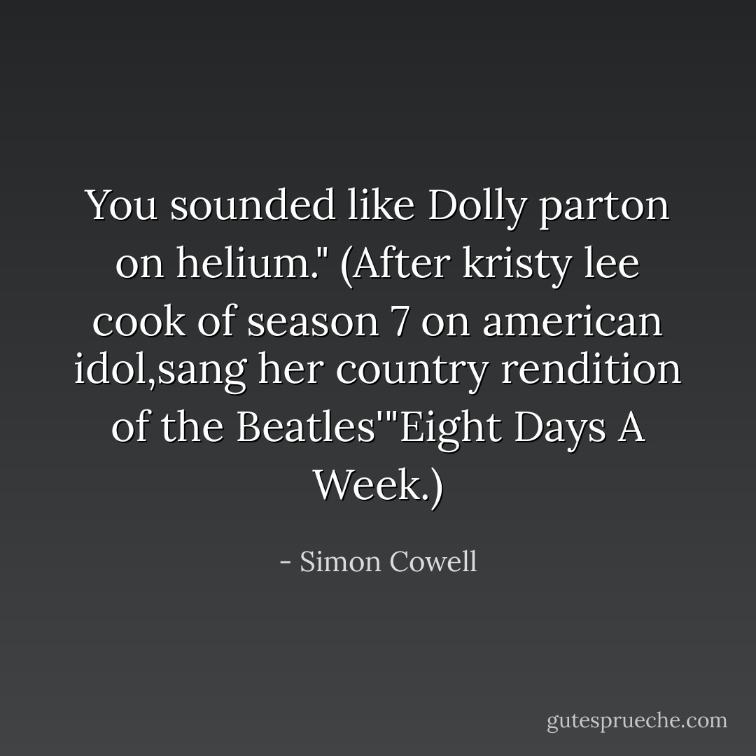 You sounded like Dolly parton on helium."<br />(After kristy lee cook of season 7 on american idol,sang her country rendition of the Beatles'"Eight Days A Week.) - Simon Cowell