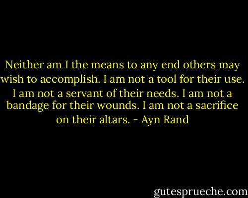 Neither am I the means to any end others may wish to accomplish. I am not a tool for their use. I am not a servant of their needs. I am not a bandage for their wounds. I am not a sacrifice on their altars. - Ayn Rand