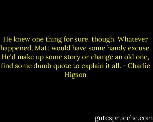 He knew one thing for sure, though. Whatever happened, Matt would have some handy excuse. He'd make up some story or change an old one, find some dumb quote to explain it all. - Charlie Higson