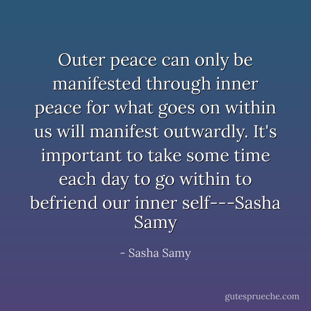 Outer peace can only be manifested through inner peace for what goes on within us will manifest outwardly. It's important to take some time each day to go within to befriend our inner self---Sasha Samy - Sasha Samy