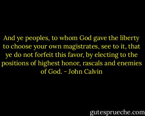 And ye peoples, to whom God gave the liberty to choose your own magistrates, see to it, that ye do not forfeit this favor, by electing to the positions of highest honor, rascals and enemies of God. - John Calvin